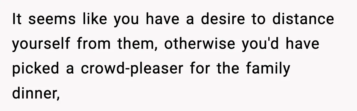 It seems like you have a desire to distance yourself from them, otherwise you'd have picked a crowd-pleaser for the family dinner,