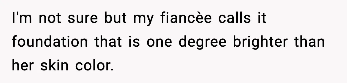 I'm not sure but my fiancèe calls it foundation that is one degree brighter than her skin color.
