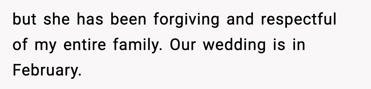 but she has been forgiving and respectful of my entire family. Our wedding is in February.