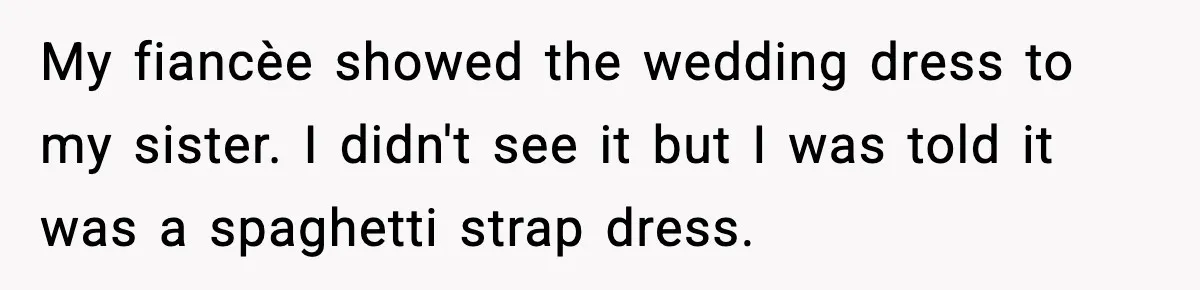 My fiancèe showed the wedding dress to my sister. I didn't see it but I was told it was a spaghetti strap dress.