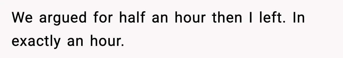 We argued for half an hour then I left. In exactly an hour.