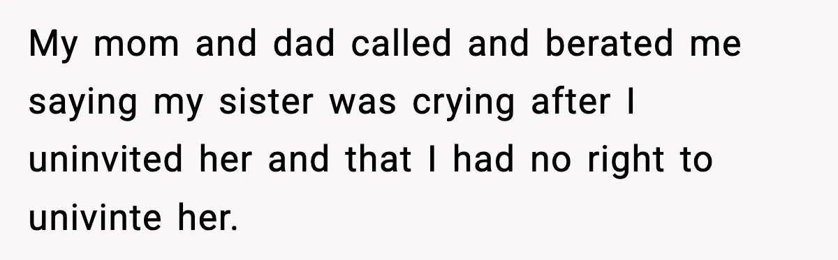 My mom and dad called and berated me saying my sister was crying after I uninvited her and that I had no right to univinte her.