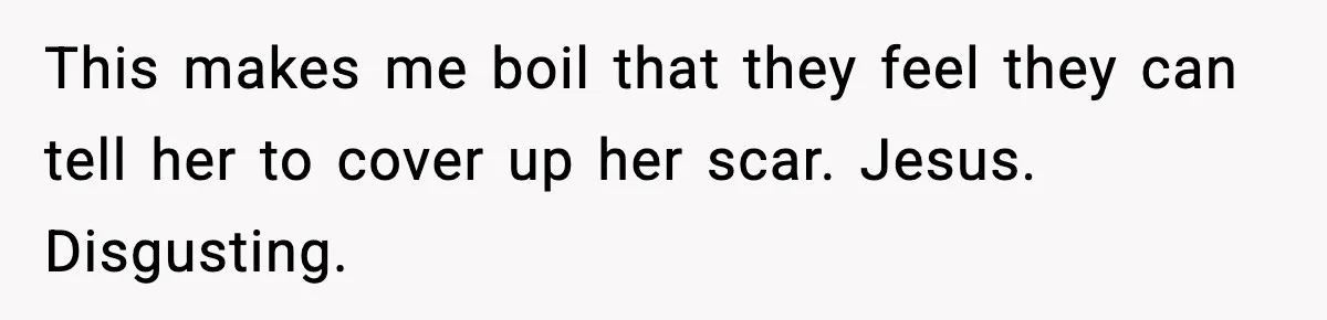 This makes me boil that they feel they can tell her to cover up her scar. Jesus. Disgusting.