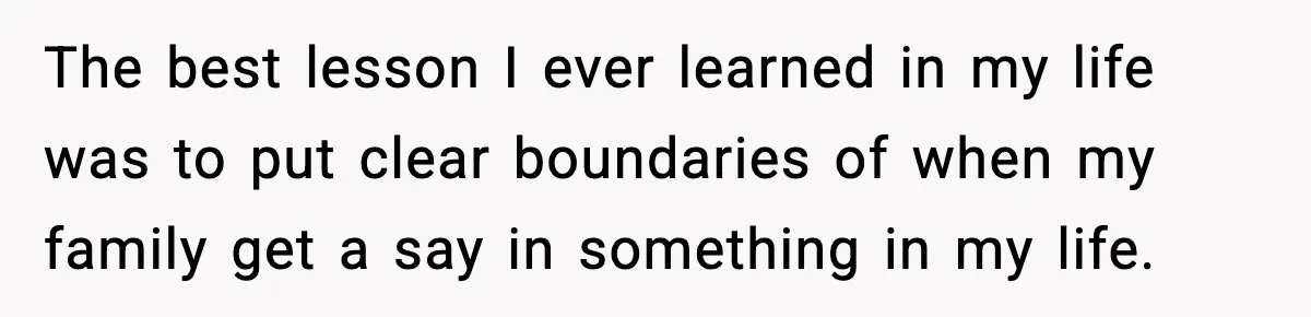 The best lesson I ever learned in my life was to put clear boundaries of when my family get a say in something in my life.