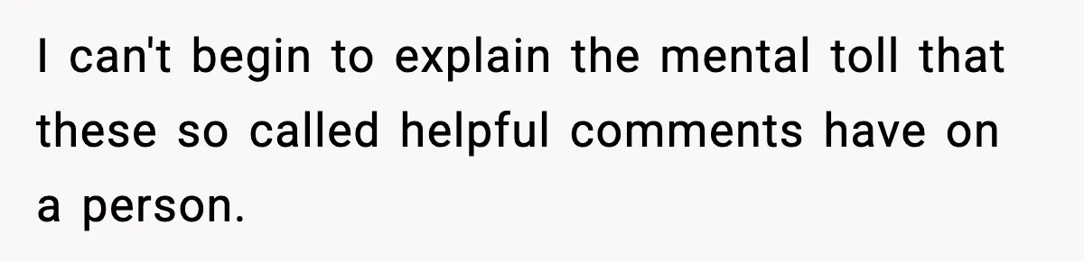 I can't begin to explain the mental toll that these so called helpful comments have on a person.