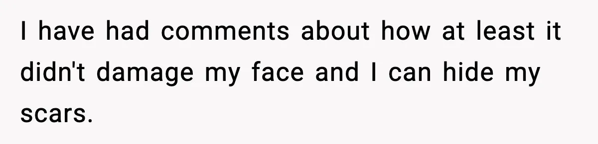 I have had comments about how at least it didn't damage my face and I can hide my scars.