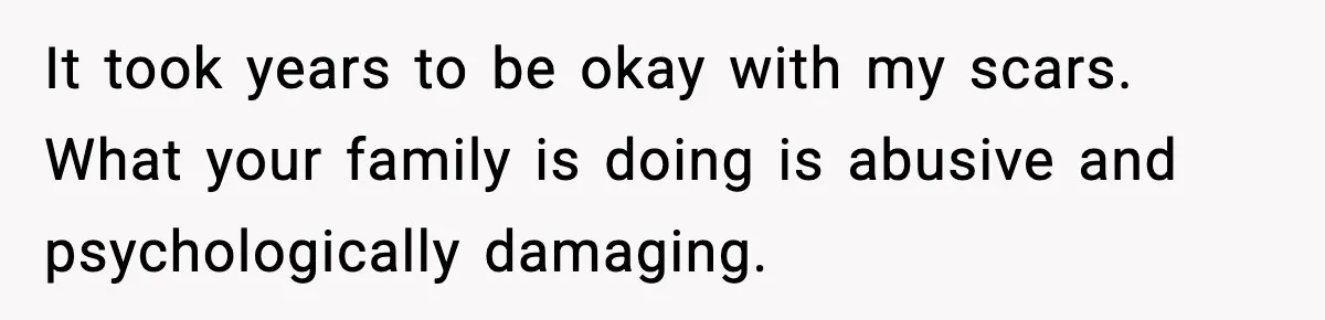 It took years to be okay with my scars. What your family is doing is abusive and psychologically damaging.