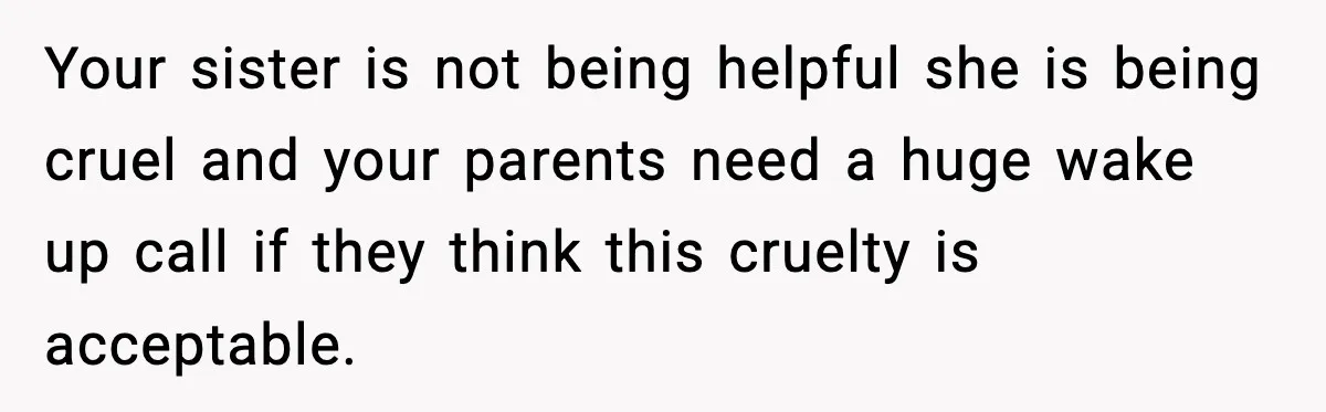 Your sister is not being helpful she is being cruel and your parents need a huge wake up call if they think this cruelty is acceptable.