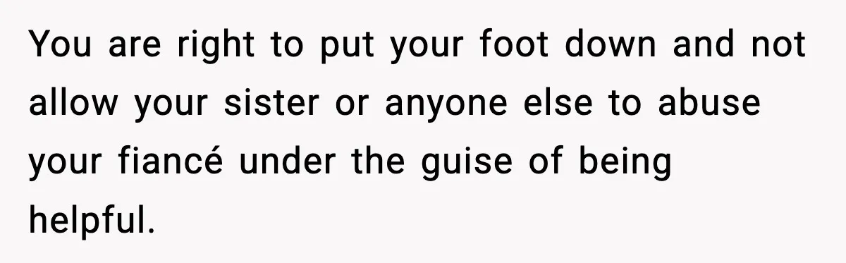 You are right to put your foot down and not allow your sister or anyone else to abuse your fiancé under the guise of being helpful.