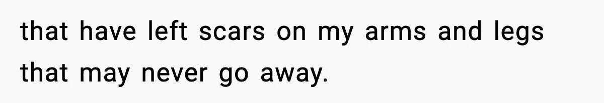 that have left scars on my arms and legs that may never go away.