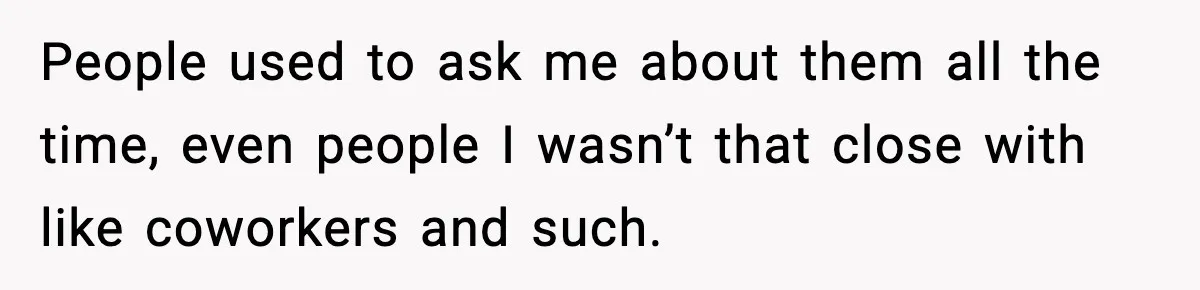 People used to ask me about them all the time, even people I wasn’t that close with like coworkers and such.