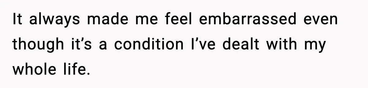 It always made me feel embarrassed even though it’s a condition I’ve dealt with my whole life.
