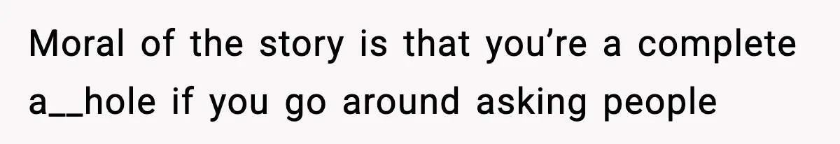 Moral of the story is that you’re a complete a__hole if you go around asking people