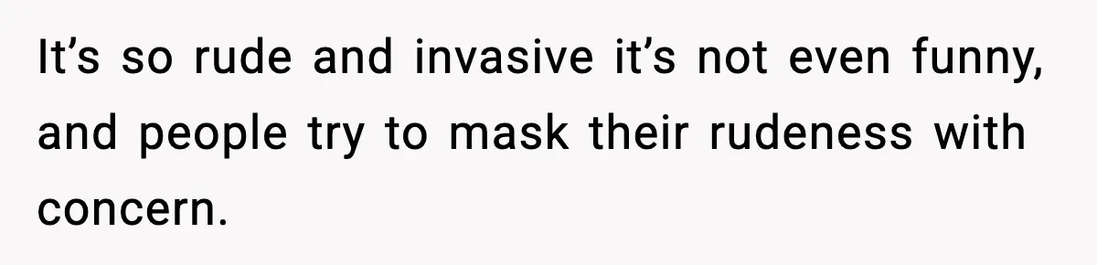 It’s so rude and invasive it’s not even funny, and people try to mask their rudeness with concern.