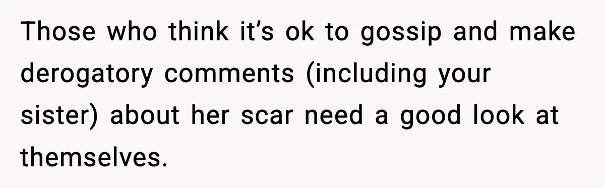 Those who think it’s ok to gossip and make derogatory comments (including your sister) about her scar need a good look at themselves.