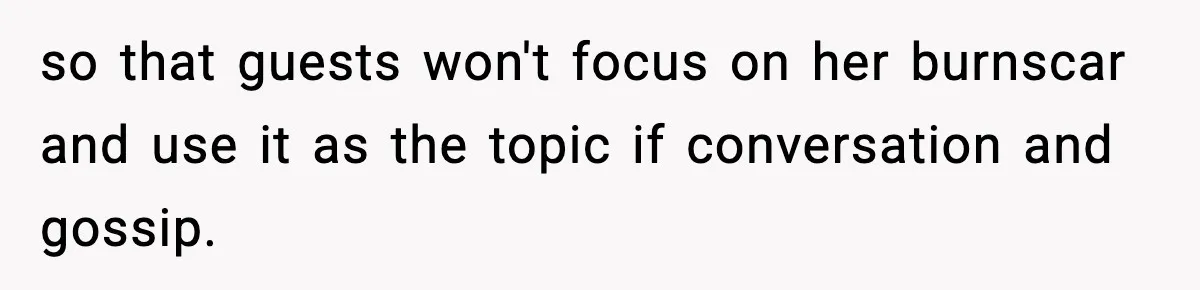 so that guests won't focus on her burnscar and use it as the topic if conversation and gossip.