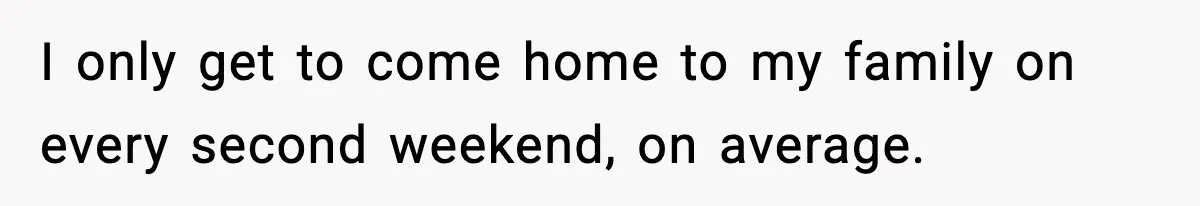 I only get to come home to my family on every second weekend, on average.