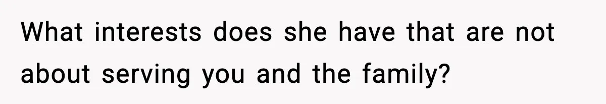 What interests does she have that are not about serving you and the family?