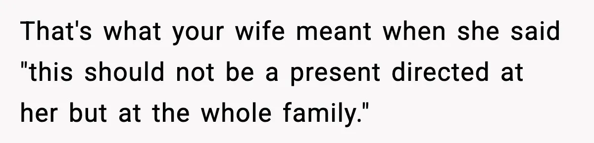 That's what your wife meant when she said "this should not be a present directed at her but at the whole family."