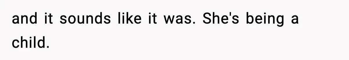 and it sounds like it was. She's being a child.