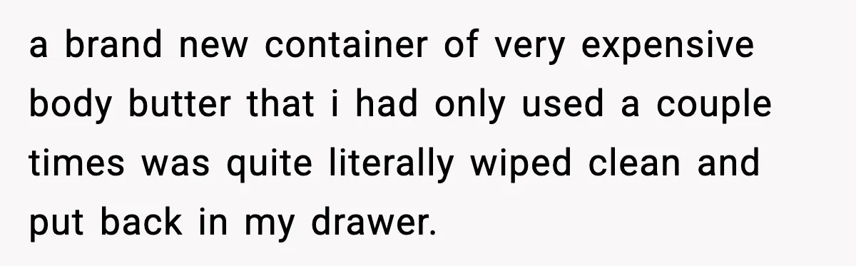 a brand new container of very expensive body butter that i had only used a couple times was quite literally wiped clean and put back in my drawer.