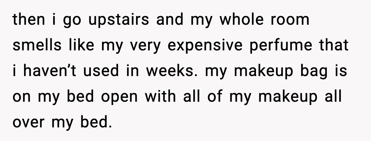 then i go upstairs and my whole room smells like my very expensive perfume that i haven’t used in weeks. my makeup bag is on my bed open with all...