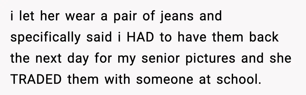 i let her wear a pair of jeans and specifically said i HAD to have them back the next day for my senior pictures and she TRADED them with someone...