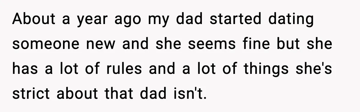 Dad Moves In With Strict Girlfriend, Teen Refuses and Walks Away From New Rules About a year ago my dad started dating someone new and she seems fine but she has a lot of rules and a lot of things she's strict about that...