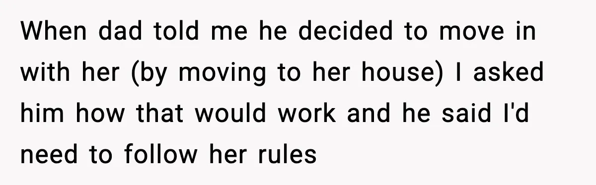 Dad Moves In With Strict Girlfriend, Teen Refuses and Walks Away From New Rules When dad told me he decided to move in with her (by moving to her house) I asked him how that would work and he said I'd need to follow...