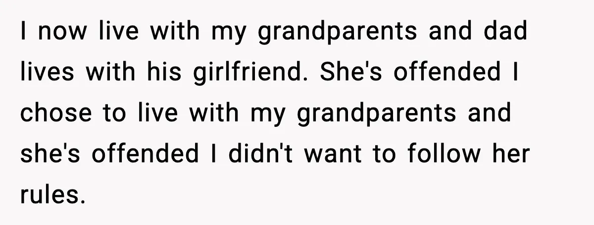 Dad Moves In With Strict Girlfriend, Teen Refuses and Walks Away From New Rules I now live with my grandparents and dad lives with his girlfriend. She's offended I chose to live with my grandparents and she's offended I didn't want to follow her...