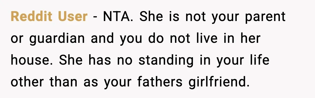 Dad Moves In With Strict Girlfriend, Teen Refuses and Walks Away From New Rules Reddit User - NTA. She is not your parent or guardian and you do not live in her house. She has no standing in your life other than as your...