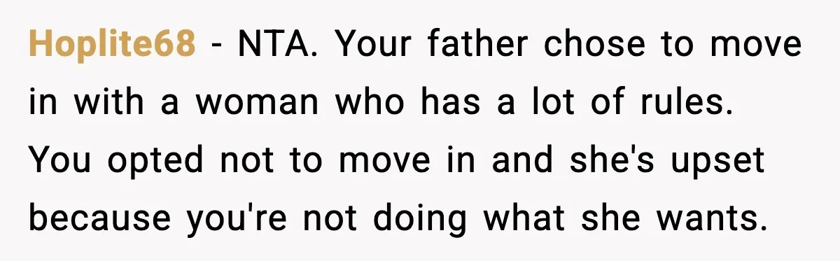 Dad Moves In With Strict Girlfriend, Teen Refuses and Walks Away From New Rules Hoplite68 - NTA. Your father chose to move in with a woman who has a lot of rules. You opted not to move in and she's upset because you're not...