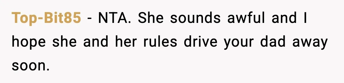 Dad Moves In With Strict Girlfriend, Teen Refuses and Walks Away From New Rules Top-Bit85 - NTA. She sounds awful and I hope she and her rules drive your dad away soon.
