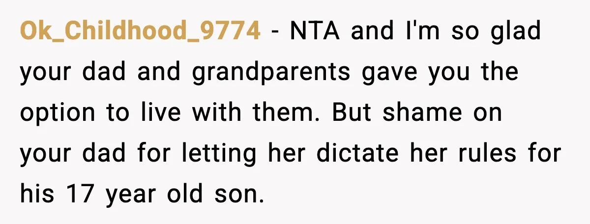Dad Moves In With Strict Girlfriend, Teen Refuses and Walks Away From New Rules Ok_Childhood_9774 - NTA and I'm so glad your dad and grandparents gave you the option to live with them. But shame on your dad for letting her dictate her rules...