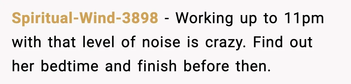 Spiritual-Wind-3898 - Working up to 11pm with that level of noise is crazy. Find out her bedtime and finish before then.