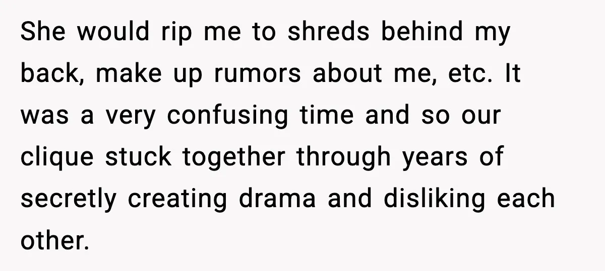 She would rip me to shreds behind my back, make up rumors about me, etc. It was a very confusing time and so our clique stuck together through years of...