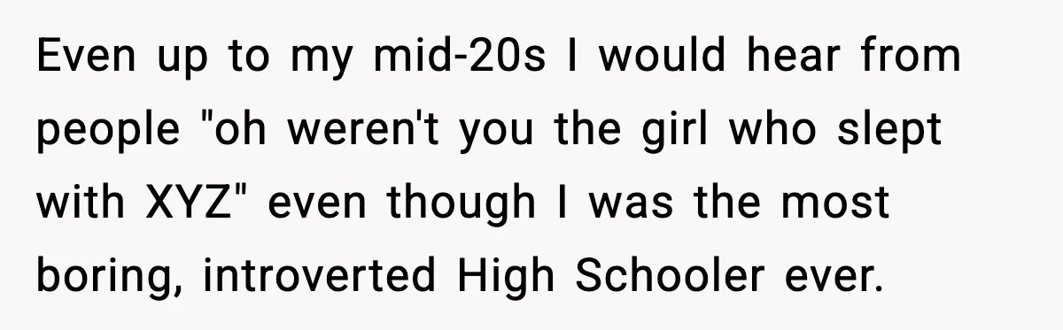 Even up to my mid-20s I would hear from people "oh weren't you the girl who slept with XYZ" even though I was the most boring, introverted High Schooler ever.