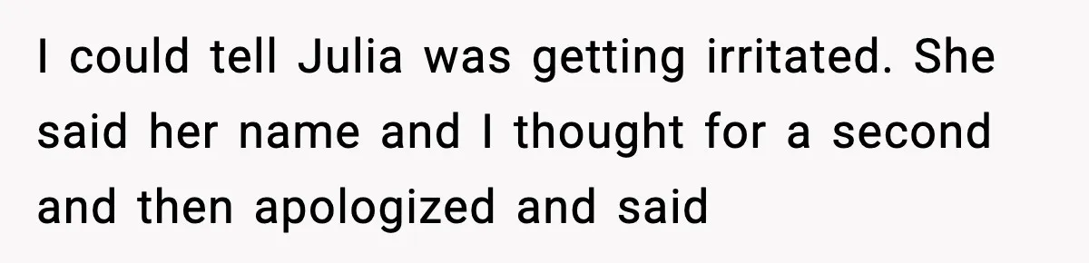 I could tell Julia was getting irritated. She said her name and I thought for a second and then apologized and said
