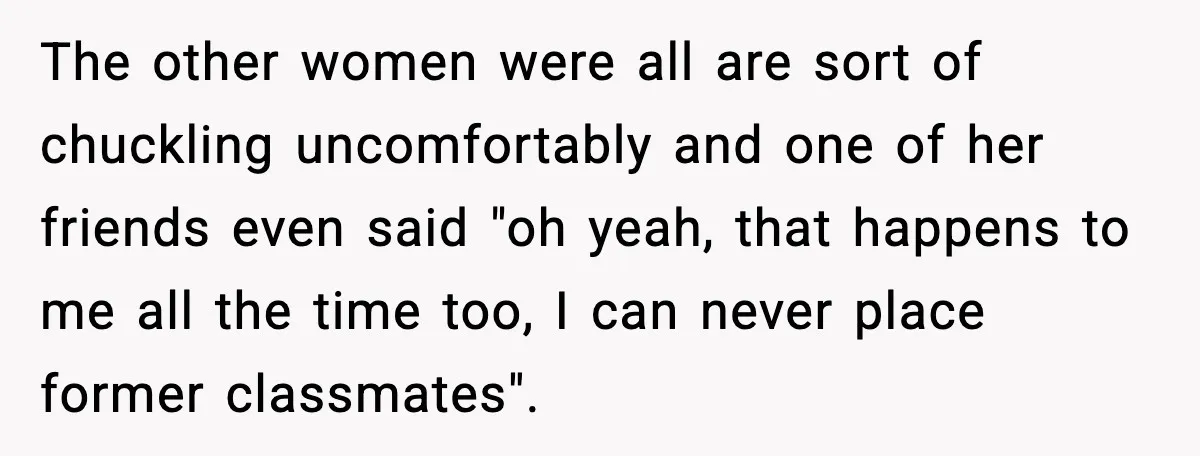 The other women were all are sort of chuckling uncomfortably and one of her friends even said "oh yeah, that happens to me all the time too, I can never...