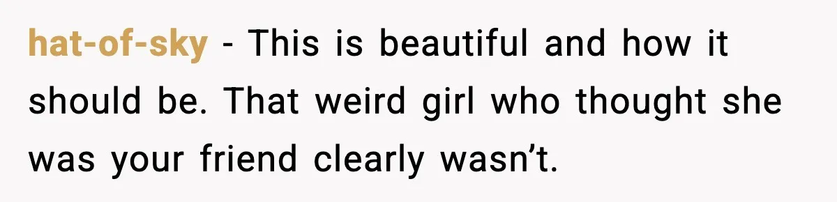 hat-of-sky - This is beautiful and how it should be. That weird girl who thought she was your friend clearly wasn’t.