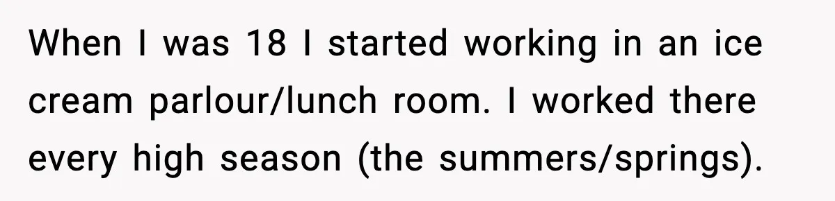 Ice Cream Shop Cuts Her Hours, Faces Health Inspection Fallout When I was 18 I started working in an ice cream parlour/lunch room. I worked there every high season (the summers/springs).