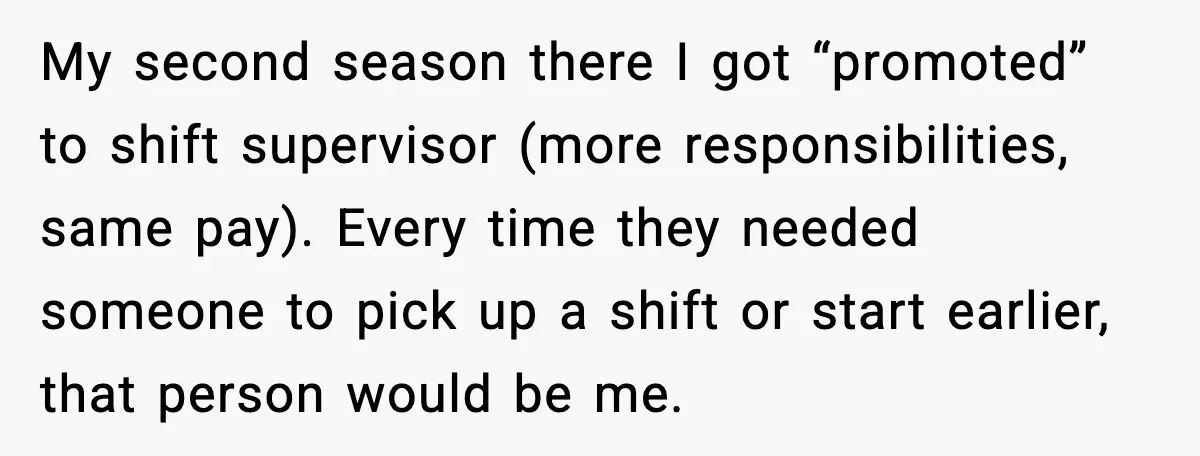 Ice Cream Shop Cuts Her Hours, Faces Health Inspection Fallout My second season there I got “promoted” to shift supervisor (more responsibilities, same pay). Every time they needed someone to pick up a shift or start earlier, that person would...