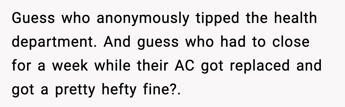 Ice Cream Shop Cuts Her Hours, Faces Health Inspection Fallout Guess who anonymously tipped the health department. And guess who had to close for a week while their AC got replaced and got a pretty hefty fine?.