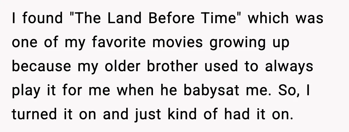Roommate Explodes After Man Watches Dinosaur Movies Around His Religious GF I found "The Land Before Time" which was one of my favorite movies growing up because my older brother used to always play it for me when he babysat me....