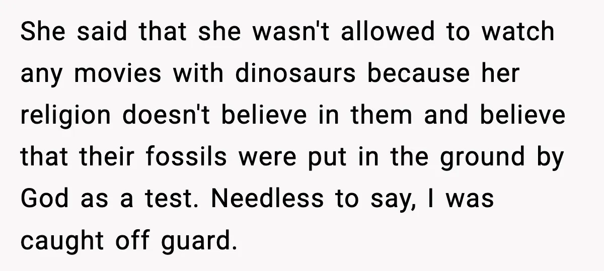Roommate Explodes After Man Watches Dinosaur Movies Around His Religious GF She said that she wasn't allowed to watch any movies with dinosaurs because her religion doesn't believe in them and believe that their fossils were put in the ground by...