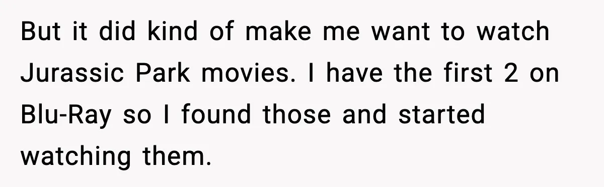 Roommate Explodes After Man Watches Dinosaur Movies Around His Religious GF But it did kind of make me want to watch Jurassic Park movies. I have the first 2 on Blu-Ray so I found those and started watching them.