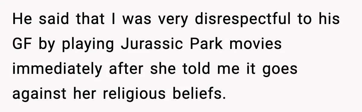 Roommate Explodes After Man Watches Dinosaur Movies Around His Religious GF He said that I was very disrespectful to his GF by playing Jurassic Park movies immediately after she told me it goes against her religious beliefs.