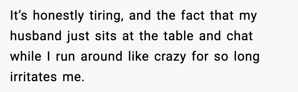 It’s honestly tiring, and the fact that my husband just sits at the table and chat while I run around like crazy for so long irritates me.