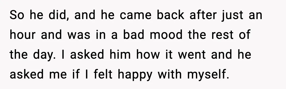 So he did, and he came back after just an hour and was in a bad mood the rest of the day. I asked him how it went and he...