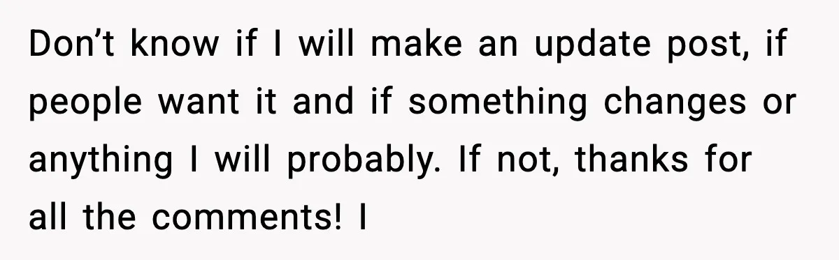 Don’t know if I will make an update post, if people want it and if something changes or anything I will probably. If not, thanks for all the comments! I